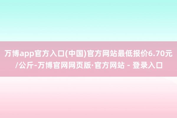 万博app官方入口(中国)官方网站最低报价6.70元/公斤-