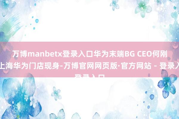 万博manbetx登录入口华为末端BG CEO何刚在上海华为门店现身-万博官网网页版·官方网站 - 登录入口