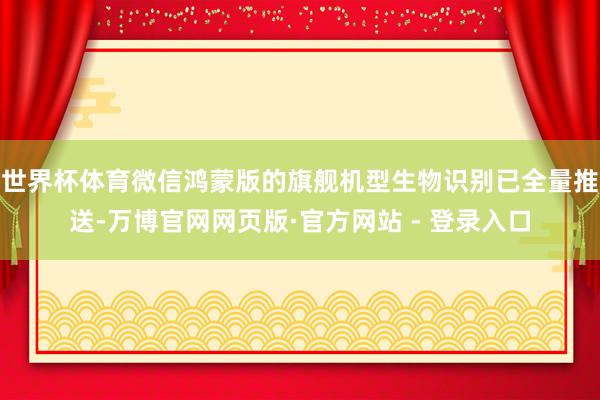 世界杯体育微信鸿蒙版的旗舰机型生物识别已全量推送-万博官网网页版·官方网站 - 登录入口