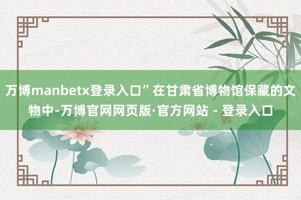 万博manbetx登录入口”在甘肃省博物馆保藏的文物中-万博官网网页版·官方网站 - 登录入口