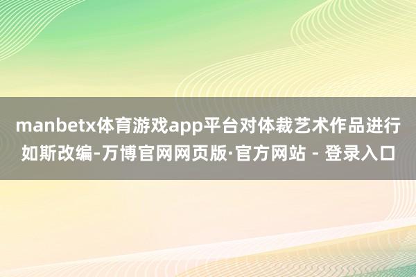 manbetx体育游戏app平台对体裁艺术作品进行如斯改编-万博官网网页版·官方网站 - 登录入口