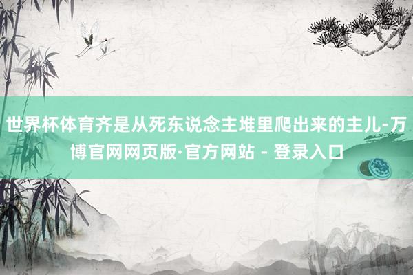 世界杯体育齐是从死东说念主堆里爬出来的主儿-万博官网网页版·官方网站 - 登录入口