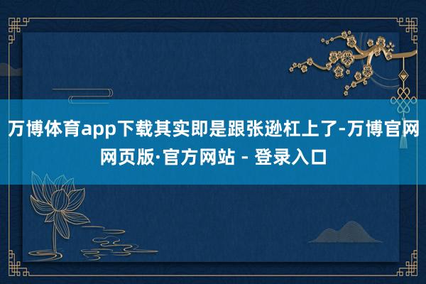 万博体育app下载其实即是跟张逊杠上了-万博官网网页版·官方网站 - 登录入口