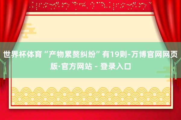 世界杯体育“产物累赘纠纷”有19则-万博官网网页版·官方网站
