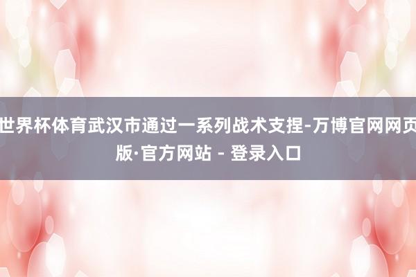 世界杯体育武汉市通过一系列战术支捏-万博官网网页版·官方网站
