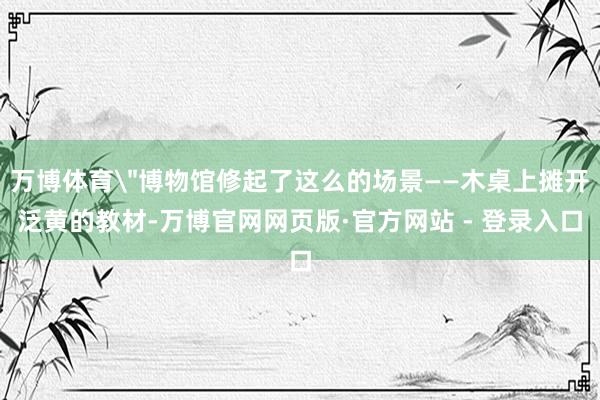 万博体育＂博物馆修起了这么的场景——木桌上摊开泛黄的教材-万