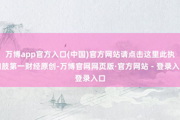 万博app官方入口(中国)官方网站请点击这里此执四肢第一财经