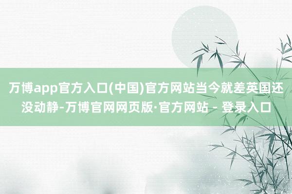 万博app官方入口(中国)官方网站当今就差英国还没动静-万博