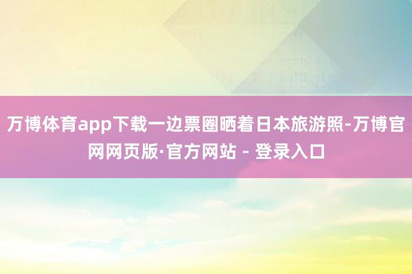 万博体育app下载一边票圈晒着日本旅游照-万博官网网页版·官