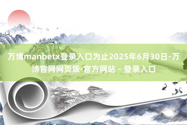 万博manbetx登录入口为止2025年6月30日-万博官网