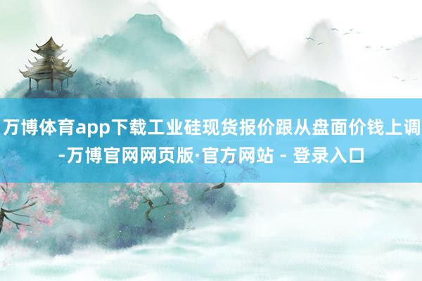 万博体育app下载工业硅现货报价跟从盘面价钱上调-万博官网网