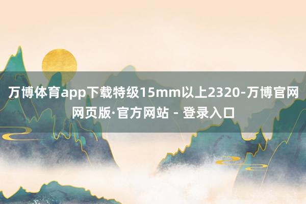 万博体育app下载特级15mm以上2320-万博官网网页版·