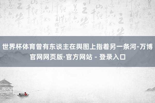 世界杯体育曾有东谈主在舆图上指着另一条河-万博官网网页版·官