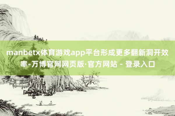 manbetx体育游戏app平台形成更多翻新洞开效率-万博官