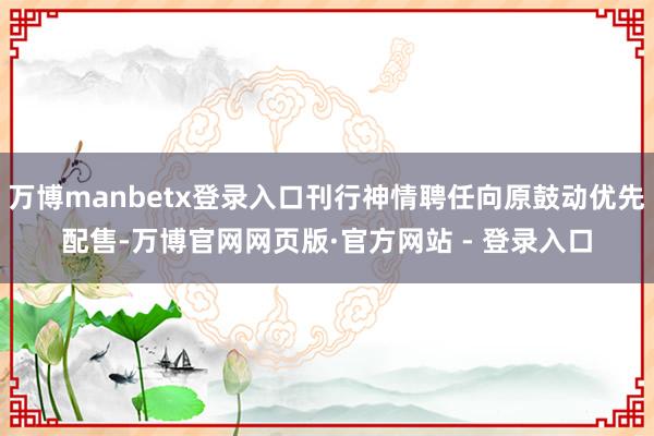 万博manbetx登录入口刊行神情聘任向原鼓动优先配售-万博