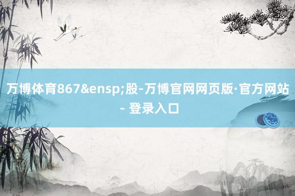 万博体育867&ensp;股-万博官网网页版·官方网