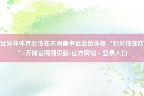 世界杯体育女性在不同庚事也要给体格 “针对性谨防”-万博官网网页版·官方网站 - 登录入口