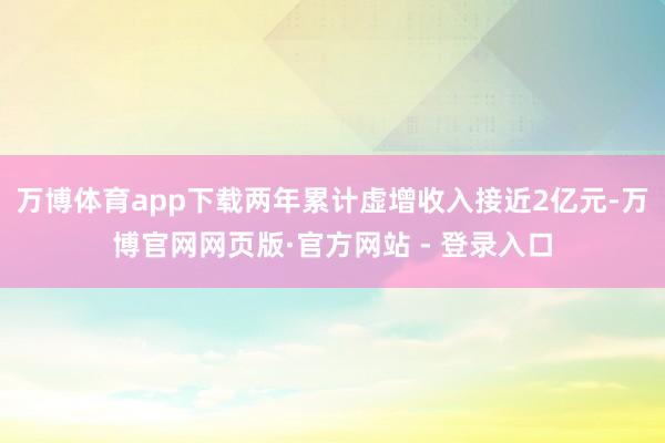 万博体育app下载两年累计虚增收入接近2亿元-万博官网网页版·官方网站 - 登录入口