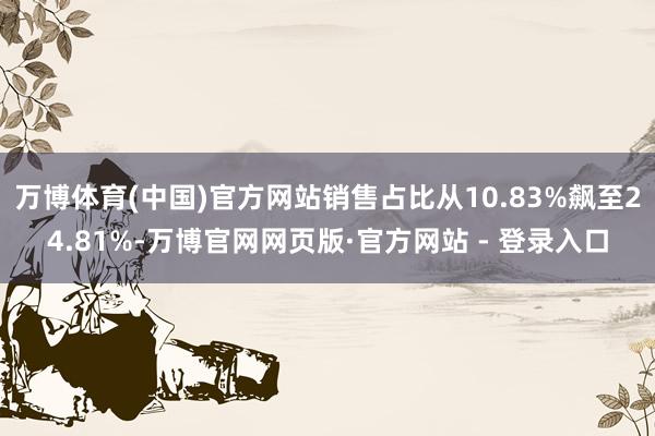 万博体育(中国)官方网站销售占比从10.83%飙至24.81%-万博官网网页版·官方网站 - 登录入口