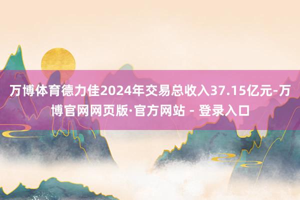 万博体育德力佳2024年交易总收入37.15亿元-万博官网网页版·官方网站 - 登录入口