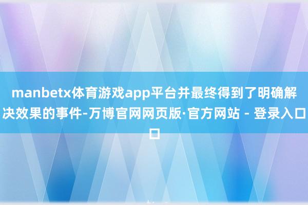 manbetx体育游戏app平台并最终得到了明确解决效果的事件-万博官网网页版·官方网站 - 登录入口