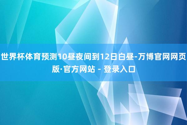 世界杯体育预测10昼夜间到12日白昼-万博官网网页版·官方网