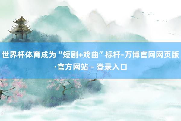 世界杯体育成为“短剧+戏曲”标杆-万博官网网页版·官方网站 