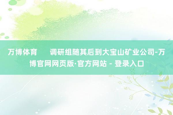 万博体育      调研组随其后到大宝山矿业公司-万博官网网