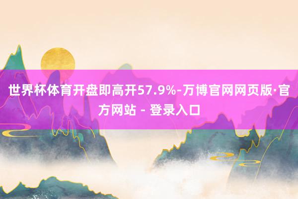 世界杯体育开盘即高开57.9%-万博官网网页版·官方网站 -