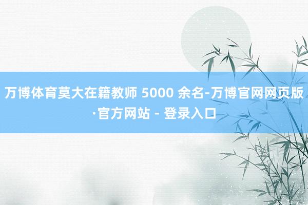 万博体育莫大在籍教师 5000 余名-万博官网网页版·官方网