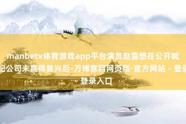 manbetx体育游戏app平台演员赵露想在公开喊话经纪公司
