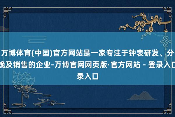 万博体育(中国)官方网站是一家专注于钟表研发、分娩及销售的企业-万博官网网页版·官方网站 - 登录入口