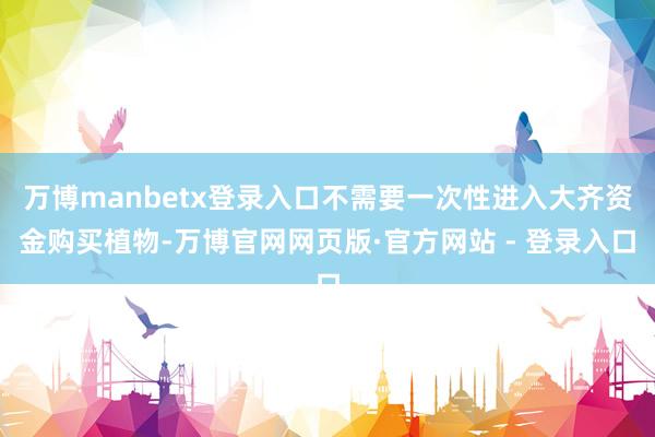 万博manbetx登录入口不需要一次性进入大齐资金购买植物-万博官网网页版·官方网站 - 登录入口