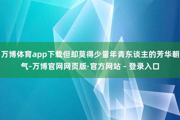 万博体育app下载但却莫得少量年青东谈主的芳华朝气-万博官网