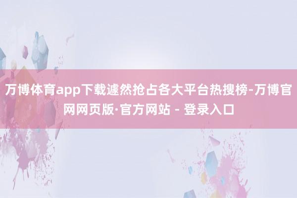 万博体育app下载遽然抢占各大平台热搜榜-万博官网网页版·官