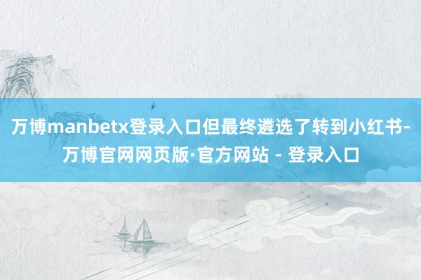 万博manbetx登录入口但最终遴选了转到小红书-万博官网网页版·官方网站 - 登录入口