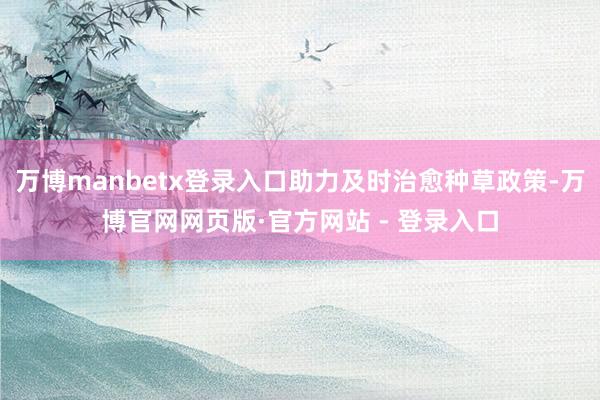 万博manbetx登录入口助力及时治愈种草政策-万博官网网页版·官方网站 - 登录入口
