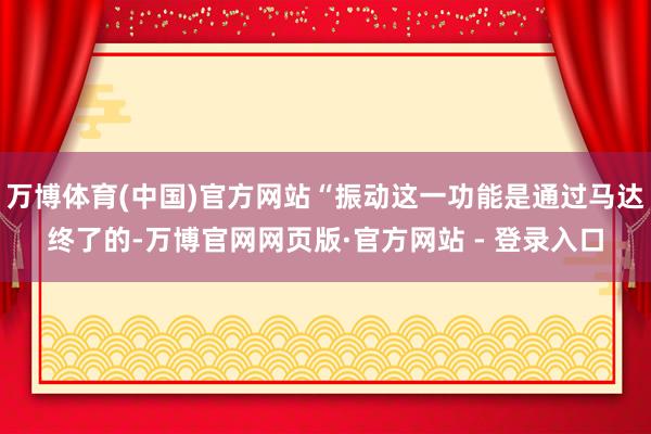 万博体育(中国)官方网站“振动这一功能是通过马达终了的-万博官网网页版·官方网站 - 登录入口
