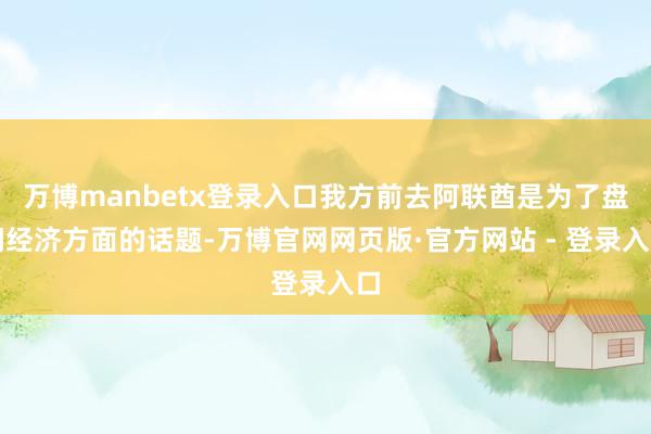 万博manbetx登录入口我方前去阿联酋是为了盘问经济方面的话题-万博官网网页版·官方网站 - 登录入口