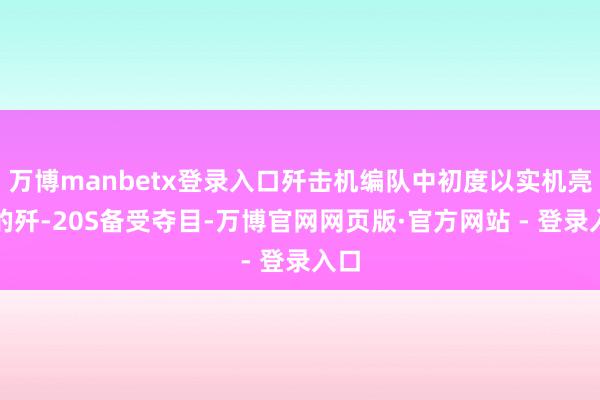 万博manbetx登录入口歼击机编队中初度以实机亮相的歼-20S备受夺目-万博官网网页版·官方网站 - 登录入口