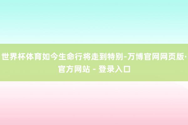 世界杯体育如今生命行将走到特别-万博官网网页版·官方网站 - 登录入口
