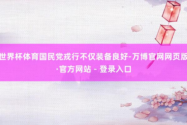 世界杯体育国民党戎行不仅装备良好-万博官网网页版·官方网站 - 登录入口
