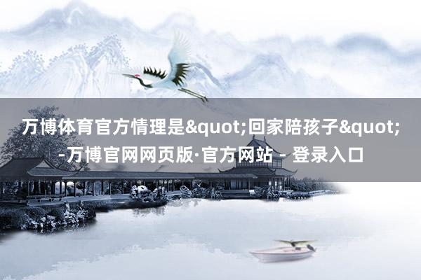 万博体育官方情理是"回家陪孩子&q