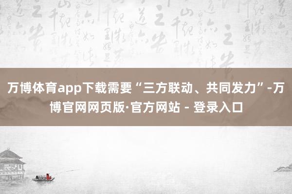 万博体育app下载需要“三方联动、共同发力”-万博官网网页版