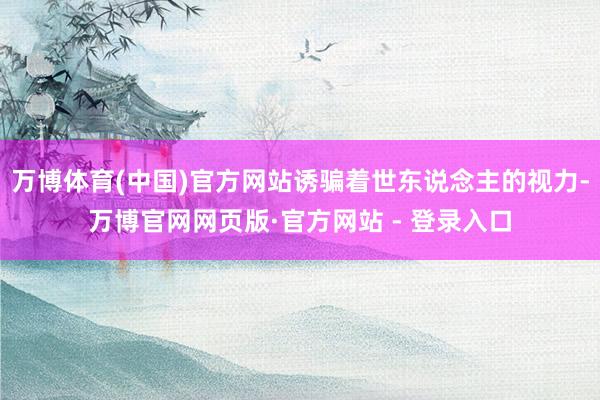 万博体育(中国)官方网站诱骗着世东说念主的视力-万博官网网页