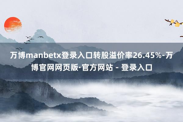 万博manbetx登录入口转股溢价率26.45%-万博官网网页版·官方网站 - 登录入口