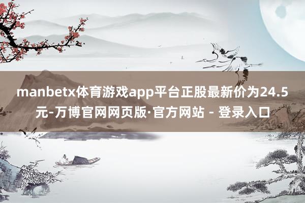 manbetx体育游戏app平台正股最新价为24.5元-万博官网网页版·官方网站 - 登录入口