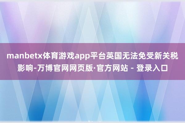 manbetx体育游戏app平台英国无法免受新关税影响-万博官网网页版·官方网站 - 登录入口
