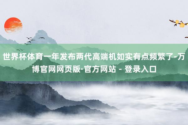 世界杯体育一年发布两代高端机如实有点频繁了-万博官网网页版·官方网站 - 登录入口