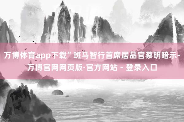 万博体育app下载”斑马智行首席居品官蔡明暗示-万博官网网页版·官方网站 - 登录入口